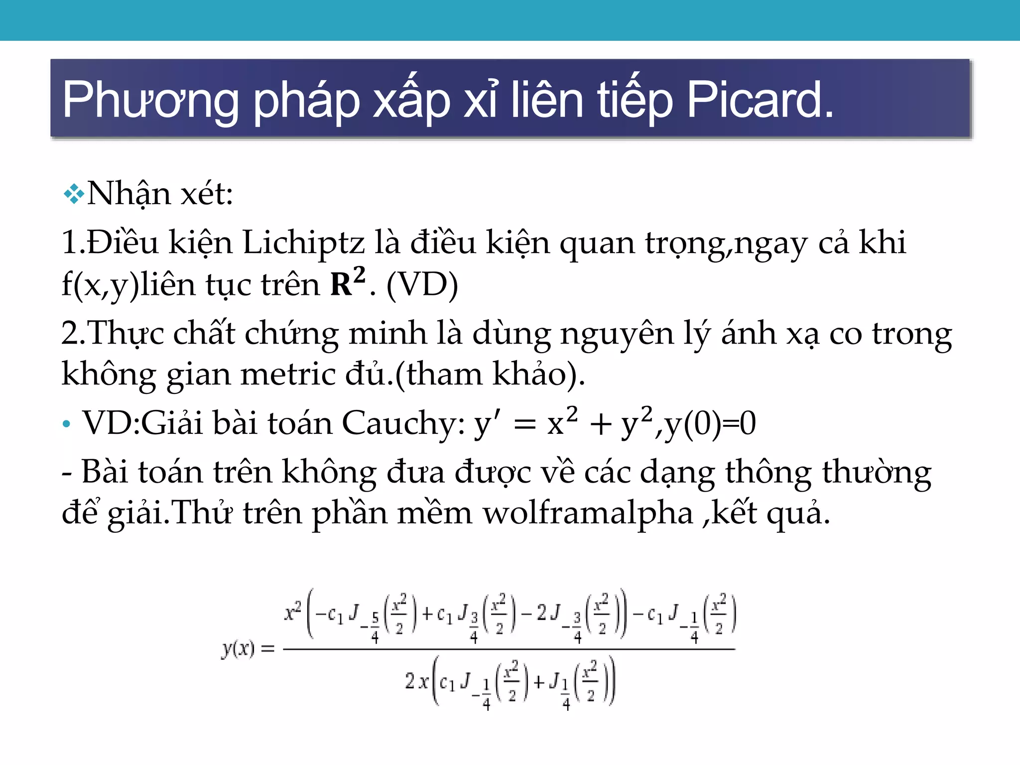 Phương pháp xấp xỉ liên tiếp Picard.
Nhận xét:
1.Điều kiện Lichiptz là điều kiện quan trọng,ngay cả khi
f(x,y)liên tục trên 𝐑 𝟐. (VD)
2.Thực chất chứng minh là dùng nguyên lý ánh xạ co trong
không gian metric đủ.(tham khảo).
• VD:Giải bài toán Cauchy: y′ = x2 + y2,y(0)=0
- Bài toán trên không đưa được về các dạng thông thường
để giải.Thử trên phần mềm wolframalpha ,kết quả.
 