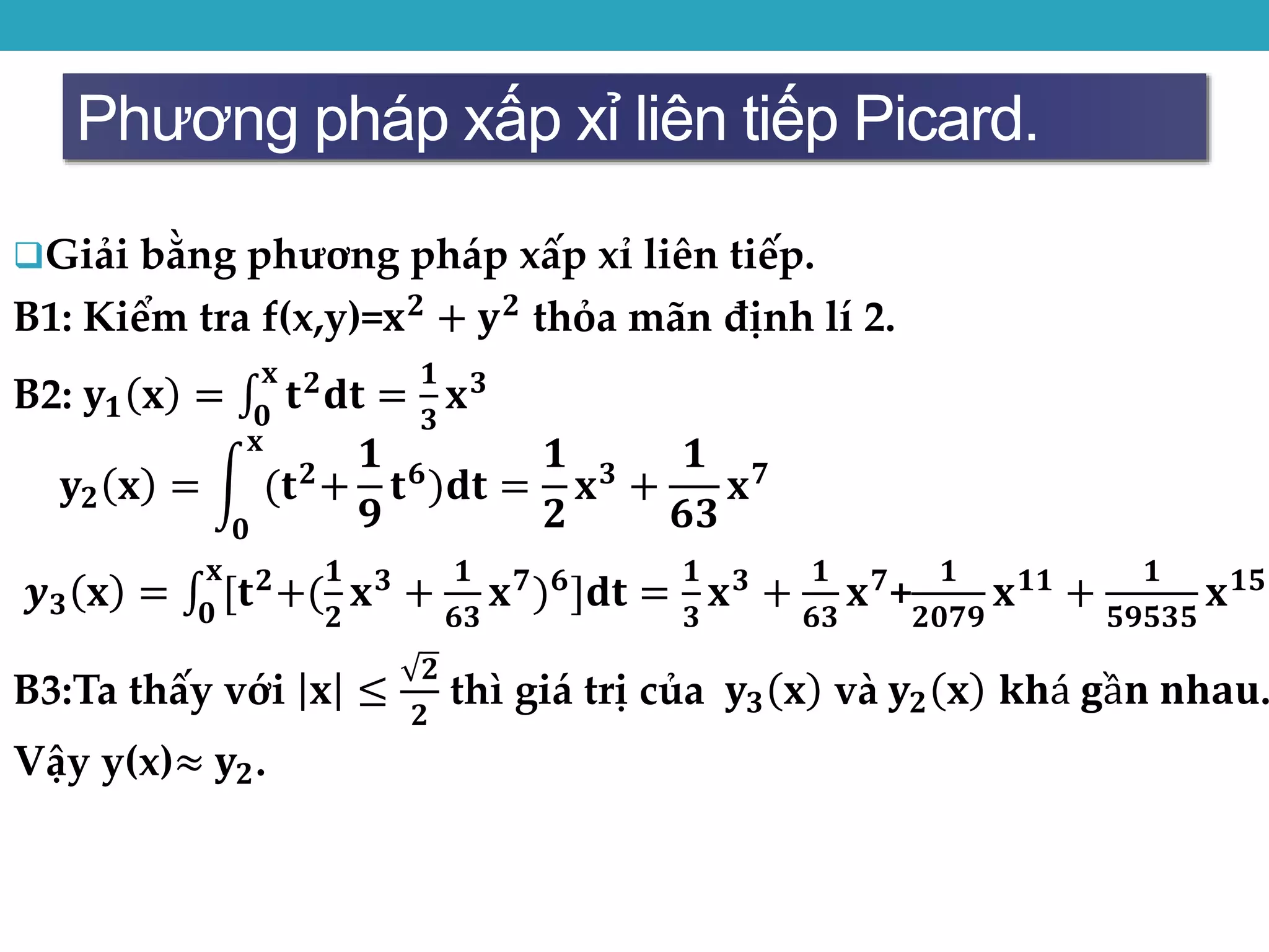 Phương pháp xấp xỉ liên tiếp Picard.
Giải bằng phương pháp xấp xỉ liên tiếp.
B1: Kiểm tra f(x,y)=𝐱 𝟐
+ 𝐲 𝟐
thỏa mãn định lí 2.
B2: 𝐲 𝟏 𝐱 = 𝟎
𝐱
𝐭 𝟐 𝐝𝐭 =
𝟏
𝟑
𝐱 𝟑
𝐲 𝟐 𝐱 =
𝟎
𝐱
(𝐭 𝟐
+
𝟏
𝟗
𝐭 𝟔
)𝐝𝐭 =
𝟏
𝟐
𝐱 𝟑
+
𝟏
𝟔𝟑
𝐱 𝟕
𝒚 𝟑 𝐱 = 𝟎
𝐱
[𝐭 𝟐+(
𝟏
𝟐
𝐱 𝟑 +
𝟏
𝟔𝟑
𝐱 𝟕) 𝟔]𝐝𝐭 =
𝟏
𝟑
𝐱 𝟑 +
𝟏
𝟔𝟑
𝐱 𝟕+
𝟏
𝟐𝟎𝟕𝟗
𝐱 𝟏𝟏 +
𝟏
𝟓𝟗𝟓𝟑𝟓
𝐱 𝟏𝟓
B3:Ta thấy với 𝐱 ≤
𝟐
𝟐
thì giá trị của 𝐲 𝟑 𝐱 và 𝐲 𝟐 𝐱 𝐤𝐡á 𝐠ầ𝐧 𝐧𝐡𝐚𝐮.
Vậy y(x)≈ 𝐲 𝟐.
 