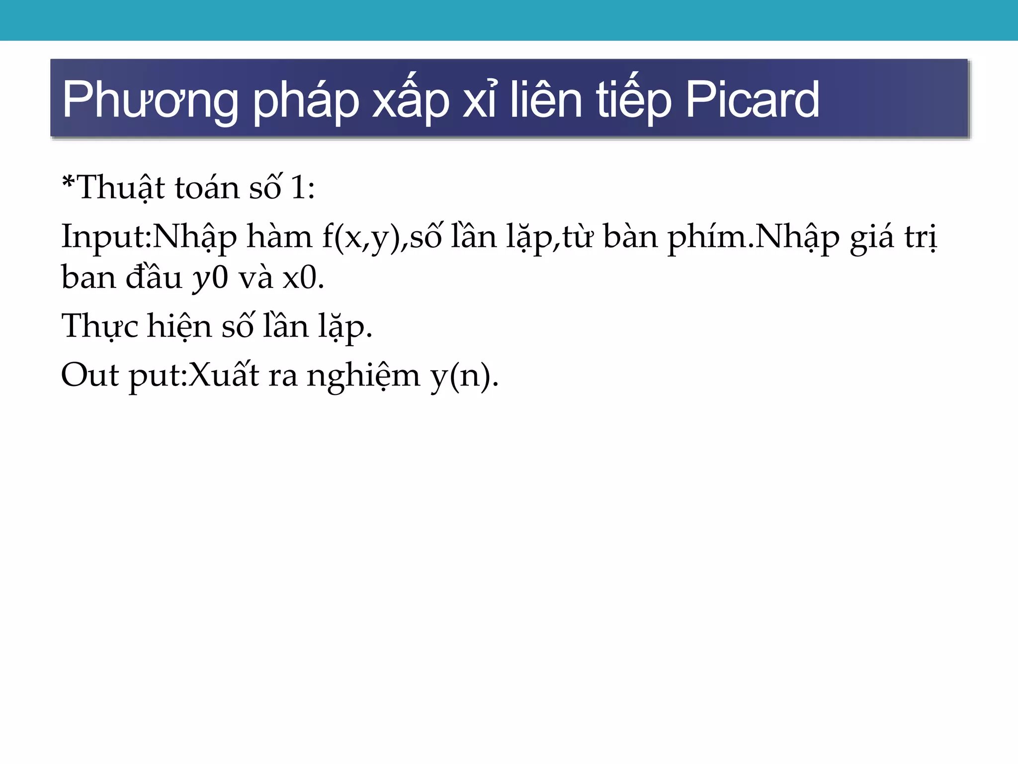 Phương pháp xấp xỉ liên tiếp Picard
*Thuật toán số 1:
Input:Nhập hàm f(x,y),số lần lặp,từ bàn phím.Nhập giá trị
ban đầu 𝑦0 và x0.
Thực hiện số lần lặp.
Out put:Xuất ra nghiệm y(n).
 