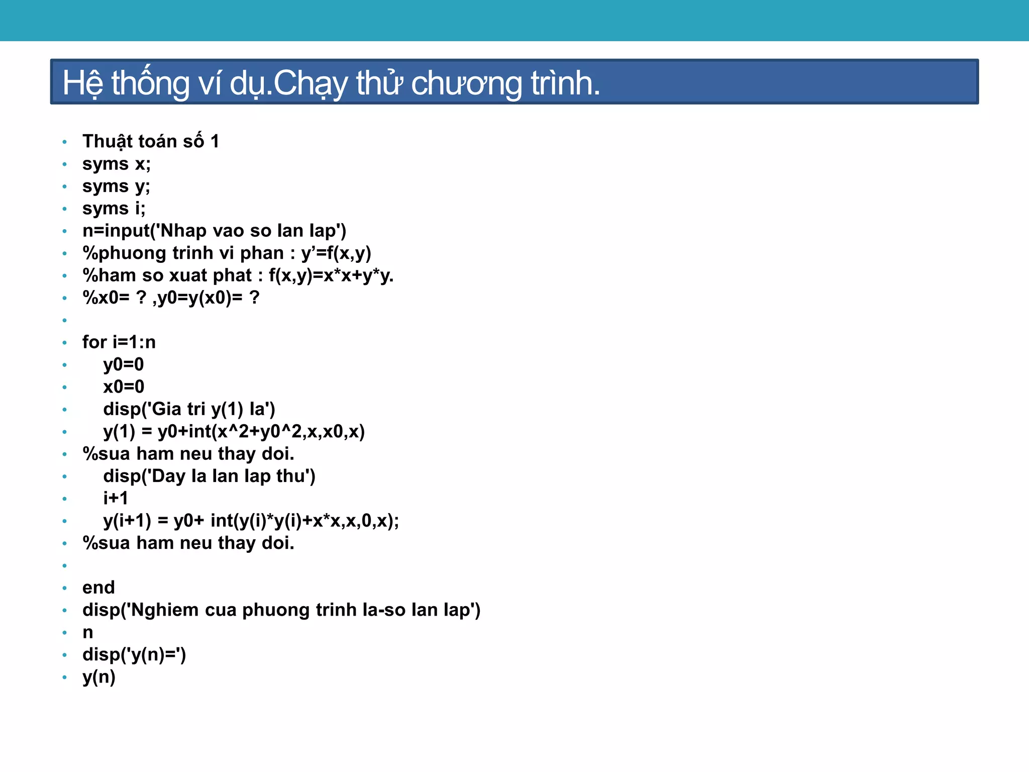 Hệ thống ví dụ.Chạy thử chương trình.
• Thuật toán số 1
• syms x;
• syms y;
• syms i;
• n=input('Nhap vao so lan lap')
• %phuong trinh vi phan : y’=f(x,y)
• %ham so xuat phat : f(x,y)=x*x+y*y.
• %x0= ? ,y0=y(x0)= ?
•
• for i=1:n
• y0=0
• x0=0
• disp('Gia tri y(1) la')
• y(1) = y0+int(x^2+y0^2,x,x0,x)
• %sua ham neu thay doi.
• disp('Day la lan lap thu')
• i+1
• y(i+1) = y0+ int(y(i)*y(i)+x*x,x,0,x);
• %sua ham neu thay doi.
•
• end
• disp('Nghiem cua phuong trinh la-so lan lap')
• n
• disp('y(n)=')
• y(n)
 
