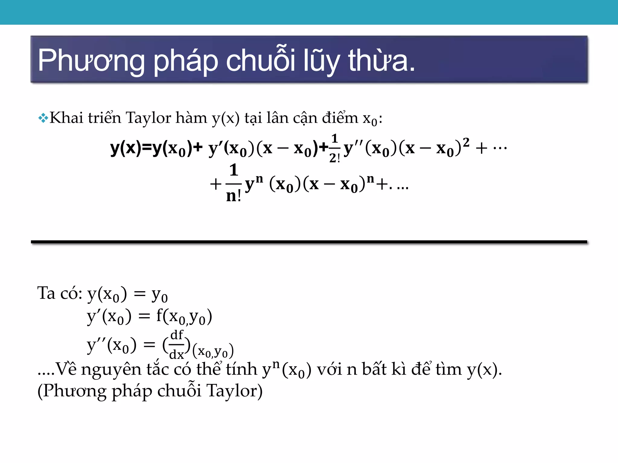 Phương pháp chuỗi lũy thừa.
Khai triển Taylor hàm y(x) tại lân cận điểm x0:
y(x)=y(𝐱 𝟎)+ y’(𝐱 𝟎)(𝐱 − 𝐱 𝟎)+
𝟏
𝟐!
𝐲′′ 𝐱 𝟎 𝐱 − 𝐱 𝟎
𝟐 + ⋯
+
𝟏
𝐧!
𝐲 𝐧
𝐱 𝟎 𝐱 − 𝐱 𝟎
𝐧
+. …
Ta có: y(x0) = y0
y’(x0) = f(x0,y0)
y’’(x0) = (
df
dx
) x0,y0
....Về nguyên tắc có thể tính yn(x0) với n bất kì để tìm y(x).
(Phương pháp chuỗi Taylor)
 
