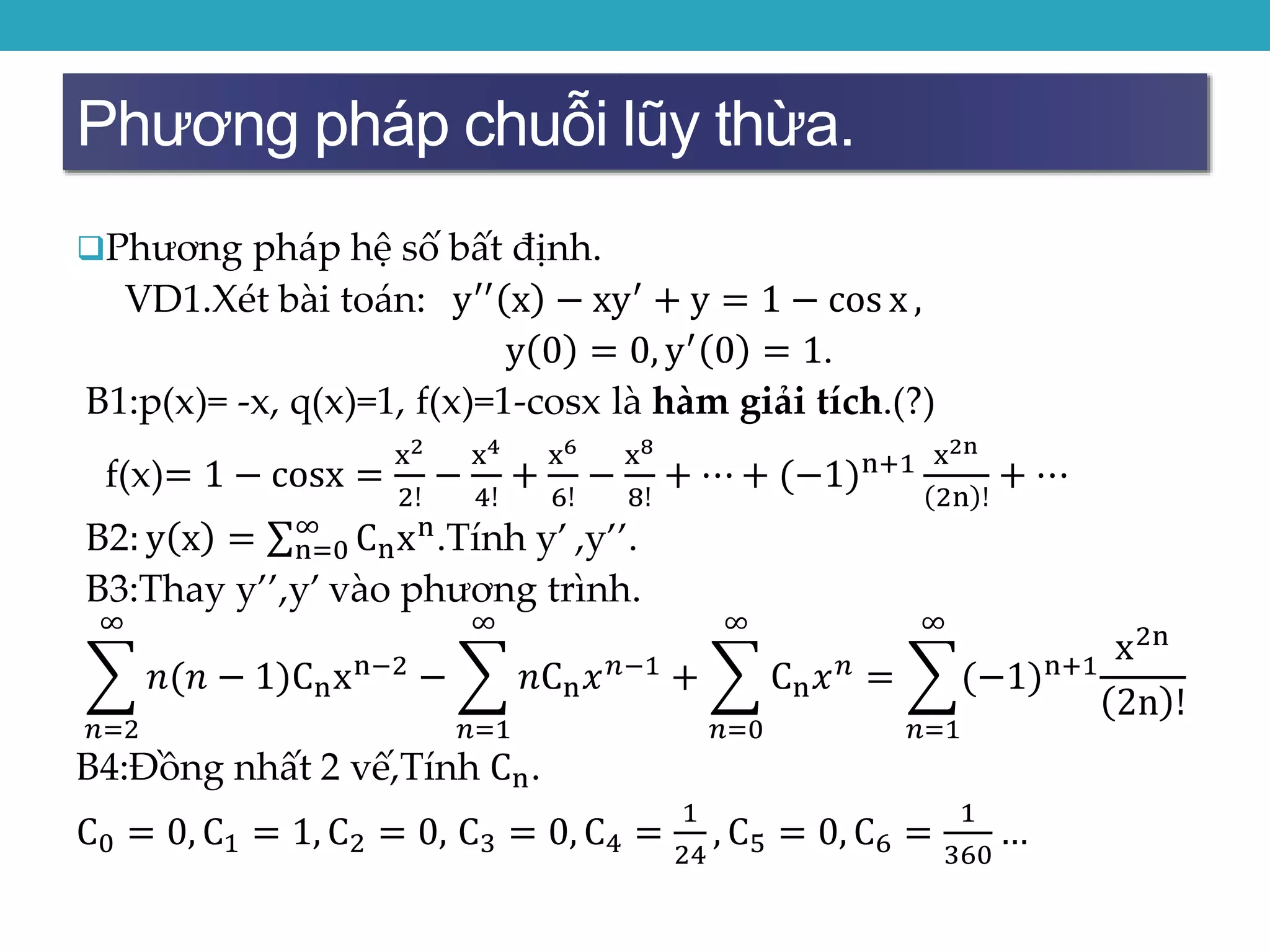 Phương pháp chuỗi lũy thừa.
Phương pháp hệ số bất định.
VD1.Xét bài toán: y′′ x − xy′ + y = 1 − cos x ,
y 0 = 0, y′
0 = 1.
B1:p(x)= -x, q(x)=1, f(x)=1-cosx là hàm giải tích.(?)
f(x)= 1 − cosx =
x2
2!
−
x4
4!
+
x6
6!
−
x8
8!
+ ⋯ + (−1)n+1 x2n
2n !
+ ⋯
B2: y x = n=0
∞
Cnxn
.Tính y’ ,y’’.
B3:Thay y’’,y’ vào phương trình.
𝑛=2
∞
𝑛(𝑛 − 1)Cnxn−2 −
𝑛=1
∞
𝑛Cn 𝑥 𝑛−1 +
𝑛=0
∞
Cn 𝑥 𝑛 =
𝑛=1
∞
(−1)n+1
x2n
2n !
B4:Đồng nhất 2 vế,Tính Cn.
C0 = 0, C1 = 1, C2 = 0, C3 = 0, C4 =
1
24
, C5 = 0, C6 =
1
360
…
 