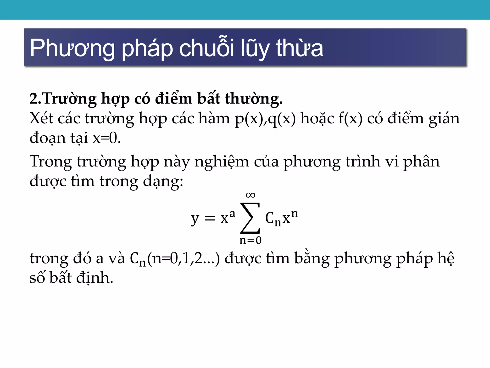 Phương pháp chuỗi lũy thừa
2.Trường hợp có điểm bất thường.
Xét các trường hợp các hàm p(x),q(x) hoặc f(x) có điểm gián
đoạn tại x=0.
Trong trường hợp này nghiệm của phương trình vi phân
được tìm trong dạng:
y = xa
n=0
∞
Cnxn
trong đó a và Cn(n=0,1,2...) được tìm bằng phương pháp hệ
số bất định.
 
