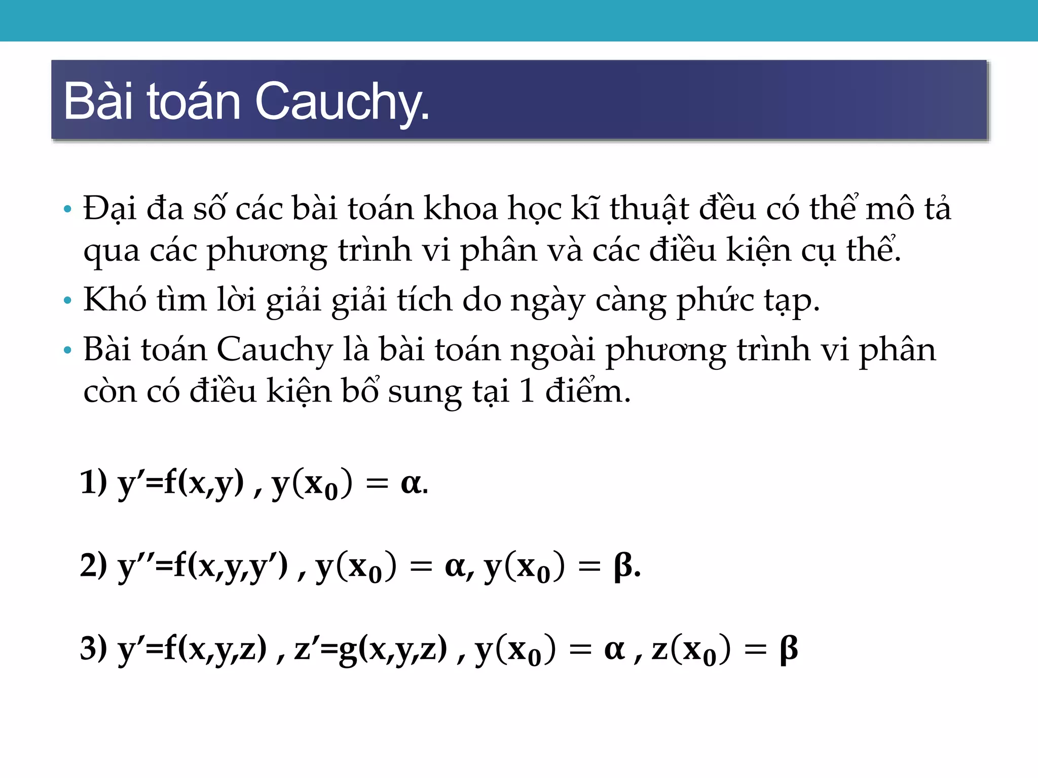 Bài toán Cauchy.
• Đại đa số các bài toán khoa học kĩ thuật đều có thể mô tả
qua các phương trình vi phân và các điều kiện cụ thể.
• Khó tìm lời giải giải tích do ngày càng phức tạp.
• Bài toán Cauchy là bài toán ngoài phương trình vi phân
còn có điều kiện bổ sung tại 1 điểm.
1) y’=f(x,y) , y 𝐱 𝟎 = 𝛂.
2) y’’=f(x,y,y’) , y 𝐱 𝟎 = 𝛂, y 𝐱 𝟎 = 𝛃.
3) y’=f(x,y,z) , z’=g(x,y,z) , y 𝐱 𝟎 = 𝛂 , z 𝐱 𝟎 = 𝛃..
 