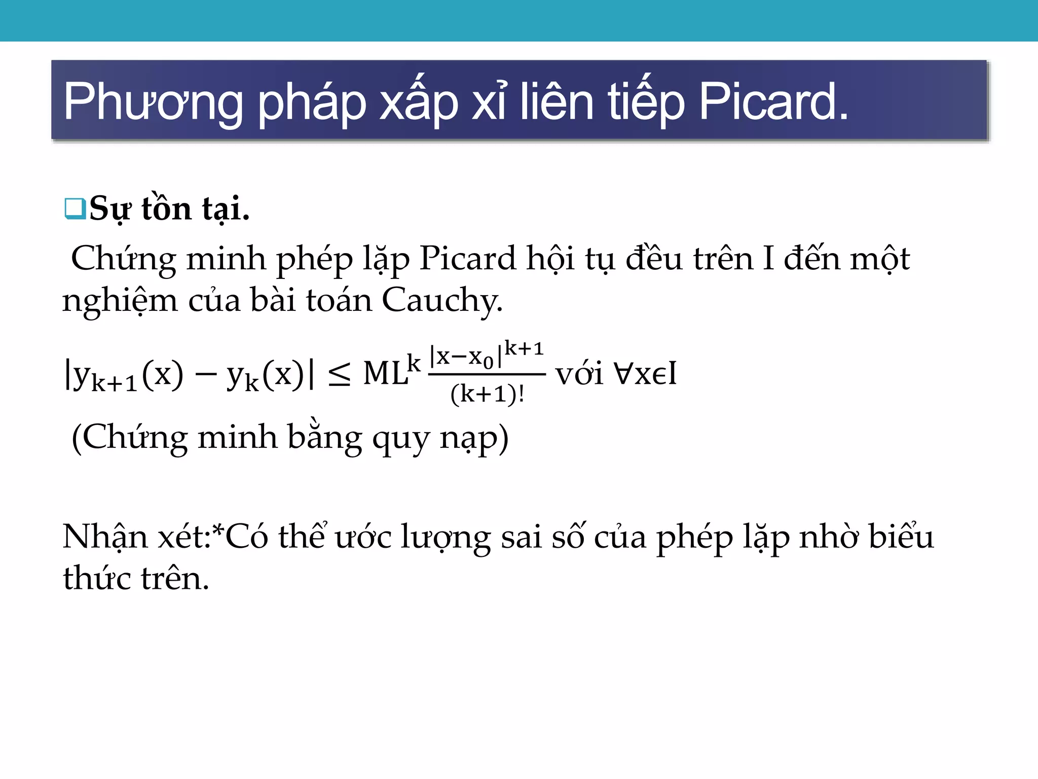 Phương pháp xấp xỉ liên tiếp Picard.
Sự tồn tại.
Chứng minh phép lặp Picard hội tụ đều trên I đến một
nghiệm của bài toán Cauchy.
yk+1(x) − yk(x) ≤ MLk x−x0
k+1
(k+1)!
với ∀xϵI
(Chứng minh bằng quy nạp)
Nhận xét:*Có thể ước lượng sai số của phép lặp nhờ biểu
thức trên.
 