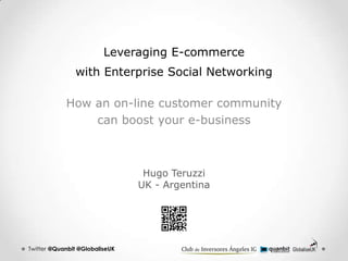Leveraging E-commerce
               with Enterprise Social Networking

            How an on-line customer community
                can boost your e-business



                                 Hugo Teruzzi
                                UK - Argentina




Twitter @Quanbit @GlobaliseUK
 