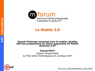 AWT www.awt.be




                                 Le Mobile 2.0


                  Quand l’Internet converge avec le mobile: Quelles
                 sont les propositions de valeur gagnantes du Mobile
                                     Business 2.0?

                                       Pascal POTY
                                    Expert, Responsable
                      du Pôle Veille Technologique et Juridique AWT




                                                      M-Forum AWT/PROXIMUS 6/06/2007