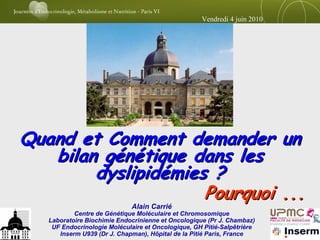 Vendredi 4 juin 2010




Quand et Comment demander un
   bilan génétique dans les
        dyslipidémies ?
                     Pourquoi ...
                             Alain Carrié
           Centre de Génétique Moléculaire et Chromosomique
   Laboratoire Biochimie Endocrinienne et Oncologique (Pr J. Chambaz)
    UF Endocrinologie Moléculaire et Oncologique, GH Pitié-Salpêtrière
      Inserm U939 (Dr J. Chapman), Hôpital de la Pitié Paris, France
 