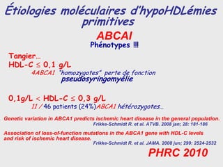 Étiologies moléculaires d’hypoHDLémies
               primitives
                                    ABCAI
                                  Phénotypes !!!
 Tangier…
 HDL-C ≤ 0,1 g/L
          4ABCA1 “homozygotes” perte de fonction
                      pseudosyringomyélie

 0,1g/L < HDL-C ≤ 0,3 g/L
          11 / 46 patients (24%)ABCA1 hétérozygotes…
Genetic variation in ABCA1 predicts ischemic heart disease in the general population.
                                   Frikke-Schmidt R. et al. ATVB. 2008 jan; 28: 181-186
Association of loss-of-function mutations in the ABCA1 gene with HDL-C levels
and risk of ischemic heart disease.
                                   Frikke-Schmidt R. et al. JAMA. 2008 jun; 299: 2524-2532

                                                           PHRC 2010
 