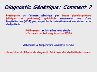 Diagnostic Génétique: Comment ?
 Prescription de l’examen génétique par équipe pluridisciplinaire
 (cliniques   et   génétiques)  spécialisée   notamment     lors   d’une
 hospitalisation (HDJ) pour apprécier le retentissement vasculaire de la
 dyslipidémie.

                 Prélèvement, en lui-même très simple:
                 «2» tubes de 7ml sang total sur EDTA



               Acheminés à température ambiante (<72h)


Laboratoires du Réseau de diagnostic Génétique des dyslipidémies rares:
 