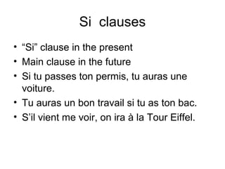 Si clauses
• “Si” clause in the present
• Main clause in the future
• Si tu passes ton permis, tu auras une
voiture.
• Tu auras un bon travail si tu as ton bac.
• S’il vient me voir, on ira à la Tour Eiffel.

 