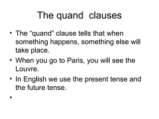 The quand clauses
• The “quand” clause tells that when
something happens, something else will
take place.
• When you go to Paris, you will see the
Louvre.
• In English we use the present tense and
the future tense.
•

 