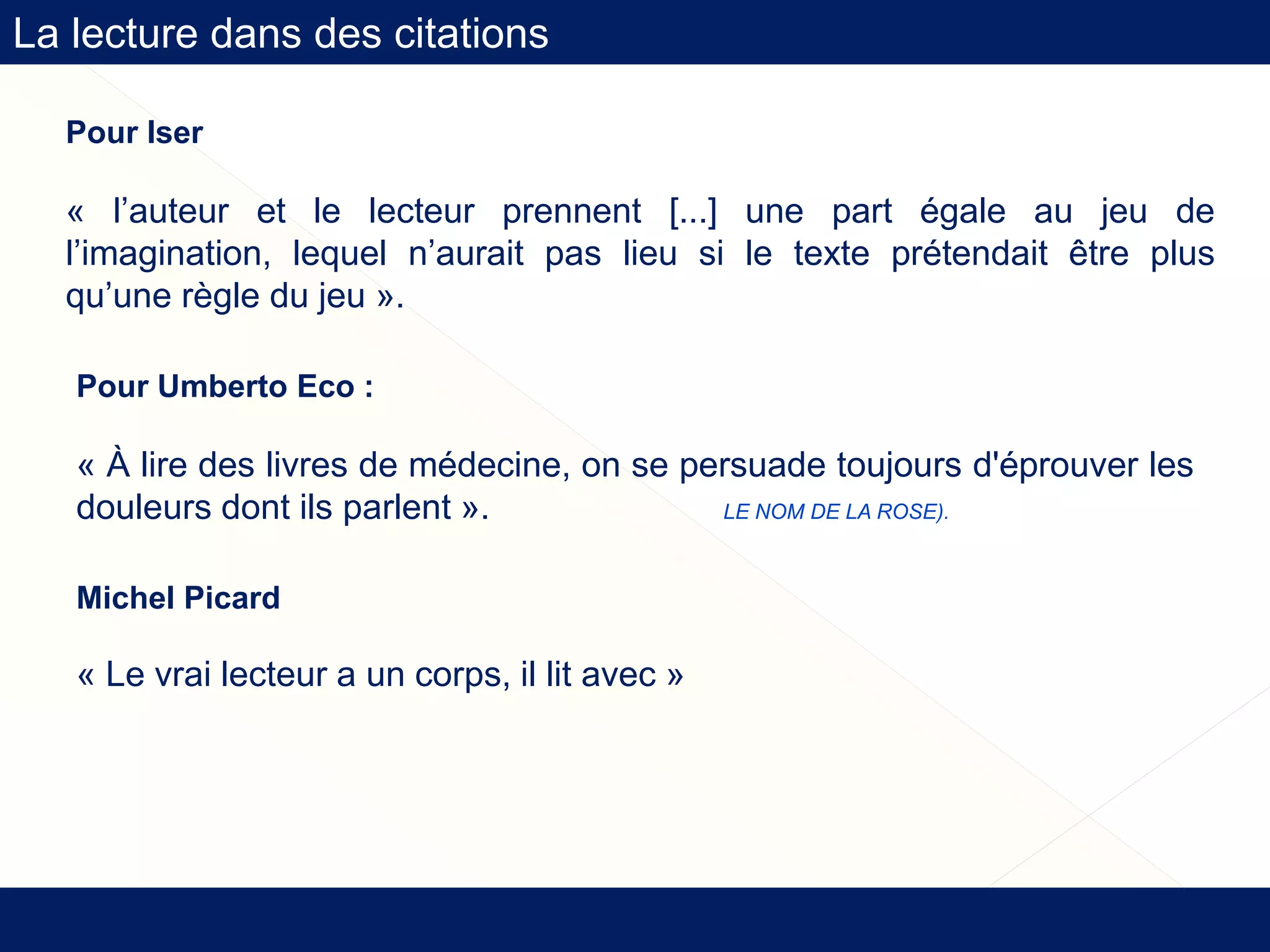 Pour Iser
« l’auteur et le lecteur prennent [...] une part égale au jeu de
l’imagination, lequel n’aurait pas lieu si le texte prétendait être plus
qu’une règle du jeu ».
Pour Umberto Eco :
« À lire des livres de médecine, on se persuade toujours d'éprouver les
douleurs dont ils parlent ». (LE NOM DE LA ROSE).
La lecture dans des citations
Michel Picard
« Le vrai lecteur a un corps, il lit avec »
 