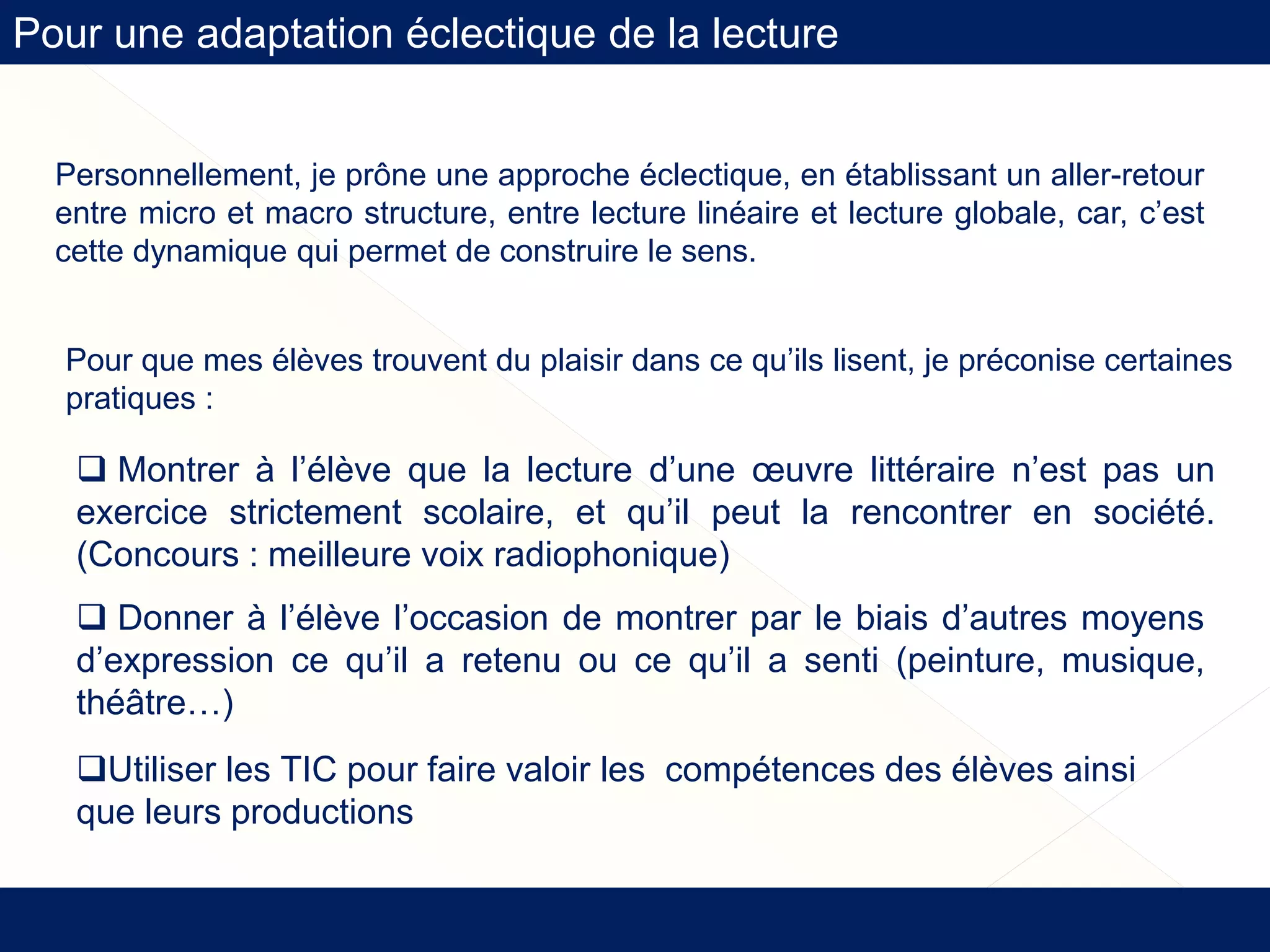 Pour une adaptation éclectique de la lecture
Pour que mes élèves trouvent du plaisir dans ce qu’ils lisent, je préconise certaines
pratiques :
 Montrer à l’élève que la lecture d’une œuvre littéraire n’est pas un
exercice strictement scolaire, et qu’il peut la rencontrer en société.
(Concours : meilleure voix radiophonique)
 Donner à l’élève l’occasion de montrer par le biais d’autres moyens
d’expression ce qu’il a retenu ou ce qu’il a senti (peinture, musique,
théâtre…)
Utiliser les TIC pour faire valoir les compétences des élèves ainsi
que leurs productions
Personnellement, je prône une approche éclectique, en établissant un aller-retour
entre micro et macro structure, entre lecture linéaire et lecture globale, car, c’est
cette dynamique qui permet de construire le sens.
 