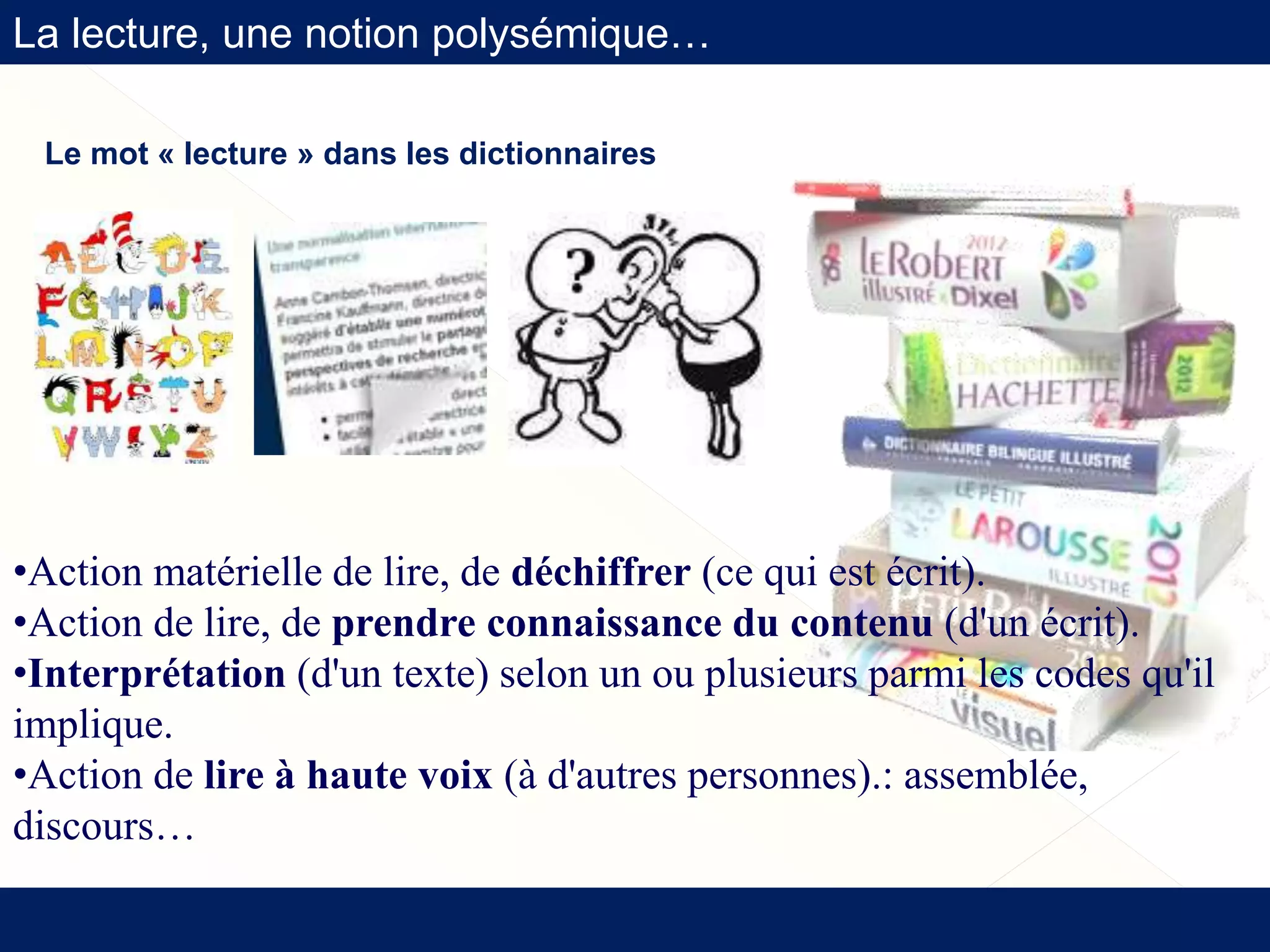 La lecture, une notion polysémique…
Le mot « lecture » dans les dictionnaires
•Action matérielle de lire, de déchiffrer (ce qui est écrit).
•Action de lire, de prendre connaissance du contenu (d'un écrit).
•Interprétation (d'un texte) selon un ou plusieurs parmi les codes qu'il
implique.
•Action de lire à haute voix (à d'autres personnes).: assemblée,
discours…
 