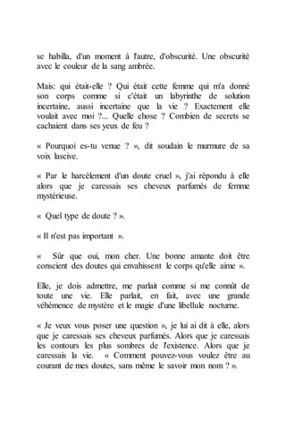 se habilla, d'un moment à l'autre, d'obscurité. Une obscurité avec le couleur de la sang ambrée. 
Mais: qui était-elle ? Qui était cette femme qui m'a donné son corps comme si c'était un labyrinthe de solution incertaine, aussi incertaine que la vie ? Exactement elle voulait avec moi ?... Quelle chose ? Combien de secrets se cachaient dans ses yeux de feu ? 
« Pourquoi es-tu venue ? », dit soudain le murmure de sa voix lascive. 
« Par le harcèlement d'un doute cruel », j'ai répondu à elle alors que je caressais ses cheveux parfumés de femme mystérieuse. 
« Quel type de doute ? ». 
« Il n'est pas important ». 
« Sûr que oui, mon cher. Une bonne amante doit être conscient des doutes qui envahissent le corps qu'elle aime ». 
Elle, je dois admettre, me parlait comme si me connût de toute une vie. Elle parlait, en fait, avec une grande véhémence de mystère et le magie d'une libellule nocturne. 
« Je veux vous poser une question », je lui ai dit à elle, alors que je caressais ses cheveux parfumés. Alors que je caressais les contours les plus sombres de l'existence. Alors que je caressais la vie. « Comment pouvez-vous voulez être au courant de mes doutes, sans même le savoir mon nom ? ».  