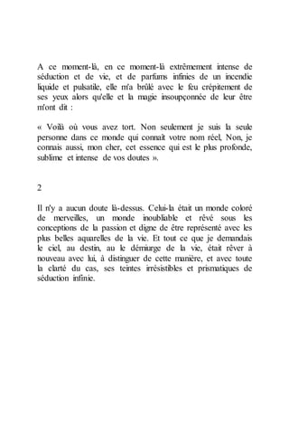A ce moment-là, en ce moment-là extrêmement intense de séduction et de vie, et de parfums infinies de un incendie liquide et pulsatile, elle m'a brûlé avec le feu crépitement de ses yeux alors qu'elle et la magie insoupçonnée de leur être m'ont dit : 
« Voilà où vous avez tort. Non seulement je suis la seule personne dans ce monde qui connaît votre nom réel, Non, je connais aussi, mon cher, cet essence qui est le plus profonde, sublime et intense de vos doutes ». 
2 
Il n'y a aucun doute là-dessus. Celui-la était un monde coloré de merveilles, un monde inoubliable et rêvé sous les conceptions de la passion et digne de être représenté avec les plus belles aquarelles de la vie. Et tout ce que je demandais le ciel, au destin, au le démiurge de la vie, était rêver à nouveau avec lui, à distinguer de cette manière, et avec toute la clarté du cas, ses teintes irrésistibles et prismatiques de séduction infinie. 
