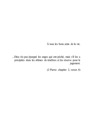 À tous les bons amis de la vie. 
...Dieu n'a pas épargné les anges qui ont péché, mais s'il les a précipités dans les abîmes de ténèbres et les réserve pour le jugement. 
(2 Pierre: chapitre 2, verset 4) 
 