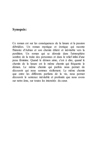 Synopsis: 
Ce roman est sur les conséquences de la luxure et la passion débridées. Un roman mystique et érotique qui raconte l'histoire d'Adrian et son chemin éthéré et inévitable vers la perdition. Un roman qui se déroule dans l'atmosphère sombre de la traite des personnes et dans le relief infini d'une peau féminine. Quand le démon aime, c'est à dire, quand le chemin de la luxure est le même chemin qui fréquente le démon. Le même chemin qui parfois nous permet de découvrir qui nous sommes réellement. Le même chemin que entre les différents parfums de la vie, nous permet découvrir le sentence inévitable et profonde que nous avons sur notre âme, sur toutes les intensités du coeur. 
 