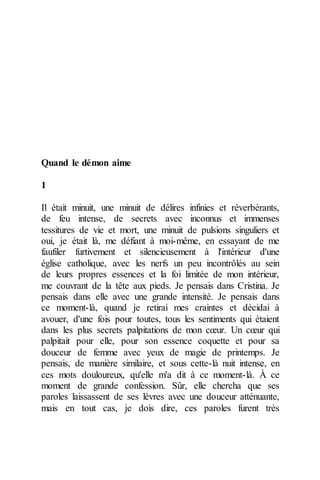 Quand le démon aime 
1 
Il était minuit, une minuit de délires infinies et réverbérants, de feu intense, de secrets avec inconnus et immenses tessitures de vie et mort, une minuit de pulsions singuliers et oui, je était là, me défiant à moi-même, en essayant de me faufiler furtivement et silencieusement à l'intérieur d'une église catholique, avec les nerfs un peu incontrôlés au sein de leurs propres essences et la foi limitée de mon intérieur, me couvrant de la tête aux pieds. Je pensais dans Cristina. Je pensais dans elle avec une grande intensité. Je pensais dans ce moment-là, quand je retirai mes craintes et décidai à avouer, d'une fois pour toutes, tous les sentiments qui étaient dans les plus secrets palpitations de mon coeur. Un coeur qui palpitait pour elle, pour son essence coquette et pour sa douceur de femme avec yeux de magie de printemps. Je pensais, de manière similaire, et sous cette-là nuit intense, en ces mots douloureux, qu'elle m'a dit à ce moment-là. À ce moment de grande confession. Sûr, elle chercha que ses paroles laissassent de ses lèvres avec une douceur atténuante, mais en tout cas, je dois dire, ces paroles furent très  