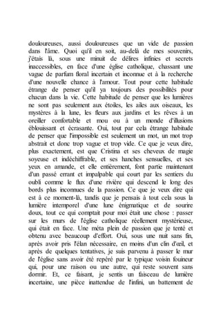 douloureuses, aussi douloureuses que un vide de passion dans l'âme. Quoi qu'il en soit, au-delà de mes souvenirs, j'étais là, sous une minuit de délires infinies et secrets inaccessibles, en face d'une église catholique, chassant une vague de parfum floral incertain et inconnue et à la recherche d'une nouvelle chance à l'amour. Tout pour cette habitude étrange de penser qu'il ya toujours des possibilités pour chacun dans la vie. Cette habitude de penser que les lumières ne sont pas seulement aux étoiles, les ailes aux oiseaux, les mystères à la lune, les fleurs aux jardins et les rêves à un oreiller confortable et mou ou à un monde d'illusions éblouissant et écrasante. Oui, tout par cela étrange habitude de penser que l'impossible est seulement un mot, un mot trop abstrait et donc trop vague et trop vide. Ce que je veux dire, plus exactement, est que Cristina et ses cheveux de magie soyeuse et indéchiffrable, et ses hanches sensuelles, et ses yeux en amande, et elle entièrement, font partie maintenant d'un passé errant et impalpable qui court par les sentiers du oubli comme le flux d'une rivière qui descend le long des bords plus inconnues de la passion. Ce que je veux dire qui est à ce moment-là, tandis que je pensais à tout cela sous la lumière intemporel d'une lune énigmatique et de sourire doux, tout ce qui comptait pour moi était une chose : passer sur les murs de l'église catholique réellement mystérieuse, qui était en face. Une méta plein de passion que je tenté et obtenu avec beaucoup d'effort. Oui, sous une nuit sans fin, après avoir pris l'élan nécessaire, en moins d'un clin d'oeil, et après de quelques tentatives, je suis parvenu à passer le mur de l'église sans avoir été repéré par le typique voisin fouineur qui, pour une raison ou une autre, qui reste souvent sans dormir. Et, ce faisant, je sentis un faisceau de lumière incertaine, une pièce inattendue de l'infini, un battement de  