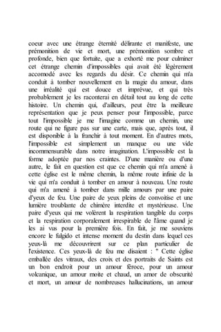 coeur avec une étrange éternité délirante et manifeste, une prémonition de vie et mort, une prémonition sombre et profonde, bien que fortuite, que a exhorté me pour culminer cet étrange chemin d'impossibles qui avait été légèrement accomodé avec les regards du désir. Ce chemin qui m'a conduit à tomber nouvellement en la magie du amour, dans une irréalité qui est douce et imprévue, et qui très probablement je les raconterai en détail tout au long de cette histoire. Un chemin qui, d'ailleurs, peut être la meilleure représentation que je peux penser pour l'impossible, parce tout l'impossible je me l'imagine comme un chemin, une route qui ne figure pas sur une carte, mais que, après tout, il est disponible à la franchir à tout moment. En d'autres mots, l'impossible est simplement un manque ou une vide incommensurable dans notre imagination. L'impossible est la forme adoptée par nos craintes. D'une manière ou d'une autre, le fait en question est que ce chemin qui m'a amené à cette église est le même chemin, la même route infinie de la vie qui m'a conduit à tomber en amour à nouveau. Une route qui m'a amené à tomber dans mille amours par une paire d'yeux de feu. Une paire de yeux pleins de convoitise et une lumière troublante de chimère interdite et mystérieuse. Une paire d'yeux qui me volèrent la respiration tangible du corps et la respiration corporalement irrespirable de l'âme quand je les ai vus pour la première fois. En fait, je me souviens encore le fulgido et intense moment du destin dans lequel ces yeux-là me découvrirent sur ce plan particulier de l'existence. Ces yeux-là de feu me disaient : " Cette église emballée des vitraux, des croix et des portraits de Saints est un bon endroit pour un amour féroce, pour un amour volcanique, un amour moite et chaud, un amor de obscurité et mort, un amour de nombreuses hallucinations, un amour  