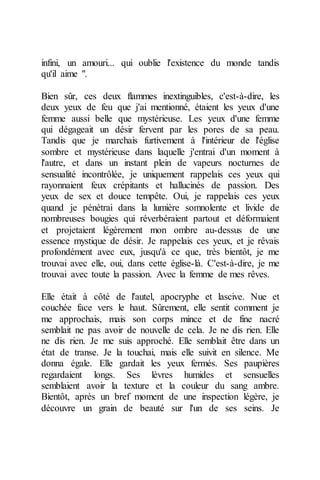 infini, un amouri... qui oublie l'existence du monde tandis qu'il aime ". 
Bien sûr, ces deux flammes inextinguibles, c'est-à-dire, les deux yeux de feu que j'ai mentionné, étaient les yeux d'une femme aussi belle que mystérieuse. Les yeux d'une femme qui dégageait un désir fervent par les pores de sa peau. Tandis que je marchais furtivement à l'intérieur de l'église sombre et mystérieuse dans laquelle j'entrai d'un moment à l'autre, et dans un instant plein de vapeurs nocturnes de sensualité incontrôlée, je uniquement rappelais ces yeux qui rayonnaient feux crépitants et hallucinés de passion. Des yeux de sex et douce tempête. Oui, je rappelais ces yeux quand je pénétrai dans la lumière somnolente et livide de nombreuses bougies qui réverbéraient partout et déformaient et projetaient légèrement mon ombre au-dessus de une essence mystique de désir. Je rappelais ces yeux, et je rêvais profondément avec eux, jusqu'à ce que, très bientôt, je me trouvai avec elle, oui, dans cette église-là. C'est-à-dire, je me trouvai avec toute la passion. Avec la femme de mes rêves. 
Elle était à côté de l'autel, apocryphe et lascive. Nue et couchée face vers le haut. Sûrement, elle sentit comment je me approchais, mais son corps mince et de fine nacré semblait ne pas avoir de nouvelle de cela. Je ne dis rien. Elle ne dis rien. Je me suis approché. Elle semblait être dans un état de transe. Je la touchai, mais elle suivit en silence. Me donna égale. Elle gardait les yeux fermés. Ses paupières regardaient longs. Ses lèvres humides et sensuelles semblaient avoir la texture et la couleur du sang ambre. Bientôt, après un bref moment de une inspection légère, je découvre un grain de beauté sur l'un de ses seins. Je  