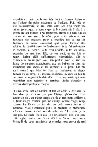 regardais ce grain de beauté très fasciné. Comme hypnotisé par l'unicité du point maximum de l'univers. Puis, elle se leva soudainement, et me serra dans ses bras. Pour une raison quelconque, je sentais que je la connaissais à elle, à la femme de feu intense, il ya longtemps, même si j'étais pas au courant de son nom. Peut-être pour cette raison ne me dérangea pas tellement, pour la première fois de ma vie, découvrir ou savoir exactement quel genre d'amour était celui-la. Je décidai donc de l'embrasser. Et je l'ai embrassée, se cachant, au départ, toute mon anxiété, toutes les saisies incertains de mon être. Elle, de son côté, et une fois les peaux étaient déjà suffisamment magnétisées, elle se consacra à m'enseigner avec son parfum doux et une fine danse de caresses audacieuses, que les baisers ne sont pas uniquement aux lèvres et les caresses à la peau. Elle m'a aussi montré que l'éternité n'est pas seulement un fugace demain ou un temps de essence éphémère, là, dans ce lieu-là. Là, sous le regard inflexible d'un Christ voyeuriste qui nous regardaient sans regarder et certaines Maries choquées et remplis d'une profonde rougeur. 
Et ainsi, avec tant de passion et tant de désir, je dois dire, je dois dire, je ne remarquai pas l'étrange phénomène. Tout autour de moi, au même temps qu'elle et moi nous dédiions à la tâche magna d'aimer, prit une étrange tonalité rouge, rouge comme les lèvres de feu de ma belle amant intense et inconnue. Mais : comment put-il se produire un phénomène tellement bizarre et ainsi sorti de nulle part ? La vérité, je ne sais pas. La seule chose que je peux assurer, c'est que dans cette église, alors que j'étais dédié à l'amour avec cette femme-là de yeux mystérieux et chaudes, tout autour de moi  