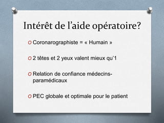 Intérêt de l’aide opératoire?
O Coronarographiste = « Humain »
O 2 têtes et 2 yeux valent mieux qu’1
O Relation de confiance médecins-
paramédicaux
O PEC globale et optimale pour le patient
 
