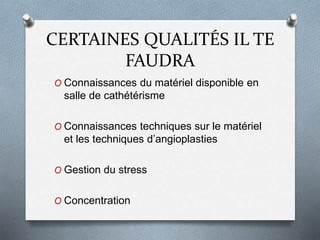 CERTAINES QUALITÉS IL TE
FAUDRA
O Connaissances du matériel disponible en
salle de cathétérisme
O Connaissances techniques sur le matériel
et les techniques d’angioplasties
O Gestion du stress
O Concentration
 