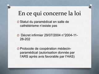 En ce qui concerne la loi
O Statut du paramédical en salle de
cathétérisme n’existe pas
O Décret infirmier 29/07/2004 n°2004-11-
28-202
O Protocole de coopération médecin-
paramédical (autorisation donnée par
l’ARS après avis favorable par l’HAS)
 