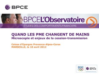 QUAND LES PME CHANGENT DE MAINS
Microscopie et enjeux de la cession-transmission

Caisse d’Epargne Provence-Alpes-Corse
MARSEILLE, le 10 avril 2012
 