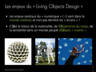 12
_
63
Quand l’IA vient à l’objet
Les enjeux du « Living Objects Design »
•  Les enjeux centraux du « numérique » (:-() sont dans le
monde matériel, et non pas derrière les « écrans » !
•  C est le retour de la matérialité, de l expérience du corps, de
la sensibilité dans un monde peuplé d objets « vivants ».
 