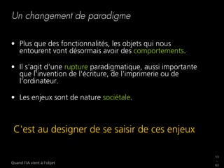 13
_
63
Quand l’IA vient à l’objet
Un changement de paradigme
•  Plus que des fonctionnalités, les objets qui nous
entourent vont désormais avoir des comportements.
•  Il s'agit d'une rupture paradigmatique, aussi importante
que l'invention de l'écriture, de l'imprimerie ou de
l'ordinateur.
•  Les enjeux sont de nature sociétale.
C'est au designer de se saisir de ces enjeux
 