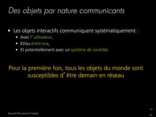 14
_
63
Quand l’IA vient à l’objet
Des objets par nature communicants
•  Les objets interactifs communiquent systématiquement :
•  Avec l utilisateur,
•  Et/ou entre eux,
•  Et potentiellement avec un système de contrôle.
Pour la première fois, tous les objets du monde sont
susceptibles d être demain en réseau
 