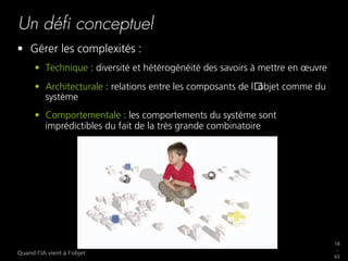 18
_
63
Quand l’IA vient à l’objet
Un déﬁ conceptuel
•  Gérer les complexités :
•  Technique : diversité et hétérogénéité des savoirs à mettre en œuvre
•  Architecturale : relations entre les composants de l objet comme du
système
•  Comportementale : les comportements du système sont
imprédictibles du fait de la très grande combinatoire
 