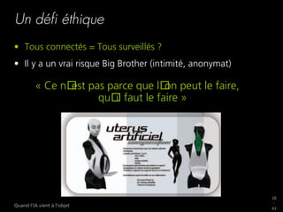 20
_
63
Quand l’IA vient à l’objet
Un déﬁ éthique
•  Tous connectés = Tous surveillés ?
•  Il y a un vrai risque Big Brother (intimité, anonymat)
« Ce n est pas parce que l on peut le faire,
qu il faut le faire »
 