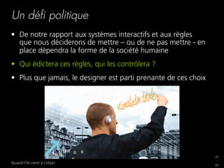 21
_
63
Quand l’IA vient à l’objet
Un déﬁ politique
•  De notre rapport aux systèmes interactifs et aux règles
que nous déciderons de mettre – ou de ne pas mettre - en
place dépendra la forme de la société humaine
•  Qui édictera ces règles, qui les contrôlera ?
•  Plus que jamais, le designer est parti prenante de ces choix
 