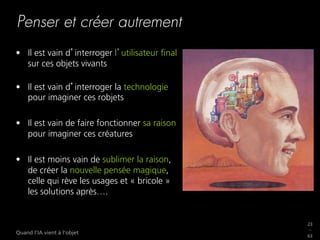23
_
63
Quand l’IA vient à l’objet
Penser et créer autrement
•  Il est vain d interroger l utilisateur ﬁnal
sur ces objets vivants
•  Il est vain d interroger la technologie
pour imaginer ces robjets
•  Il est vain de faire fonctionner sa raison
pour imaginer ces créatures
•  Il est moins vain de sublimer la raison,
de créer la nouvelle pensée magique,
celle qui rève les usages et « bricole »
les solutions après….
 
