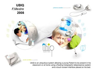 31
_
63
Quand l’IA vient à l’objet
UbiQ is an ubiquitous system allowing a young Patient to be present in his
classroom or at home using a floating holographic telepresence system
and a touch screen interface placed on his bed.
UBIQ
F.Mestre
2008
 