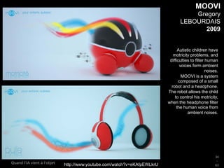 34
_
63
Quand l’IA vient à l’objet
MOOVI
Gregory
LEBOURDAIS
2009
Autistic children have
motricity problems, and
difficulties to filter human
voices form ambient
noises.
MOOVI is a system
composed of a small
robot and a headphone.
The robot allows the child
to control his motricity,
when the headphone filter
the human voice from
ambient noises.
http://www.youtube.com/watch?v=eKAfpEWLkrU
 