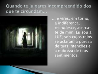 ... e vires, em torno,
a indiferença,
recrudesce, acerca-
te de mim: Eu sou a
LUZ, sob cujos raios
se aclaram a pureza
de tuas intenções e
a nobreza de teus
sentimentos.
 