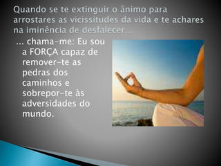... chama-me: Eu sou
a FORÇA capaz de
remover-te as
pedras dos
caminhos e
sobrepor-te às
adversidades do
mundo.
 