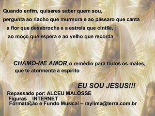 Quando enfim, quiseres saber quem sou, pergunta ao riacho que murmura e ao pássaro que canta a flor que desabrocha e a estrela que cintila, ao moço que espera e ao velho que recorda CHAMO-ME AMOR ,  o remédio para todos os males, que te atormenta a espírito EU SOU JESUS!!! Repassado por: ALCEU MALOSSE Figuras _ INTERNET Formatação e Fundo Musical – raylima@terra.com.br 