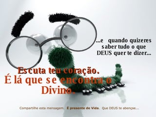 ...e  quando quizeres saber  tudo  o que DEUS quer te dizer... Escuta teu coração. É lá que se encontra o Divino. Compartilhe esta mensagem.  É presente de Vida .  Que DEUS te abençoe... 