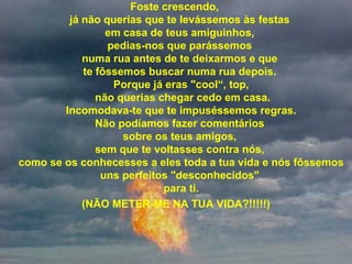 Foste crescendo, 
já não querias que te levássemos às festas 
em casa de teus amiguinhos, 
pedias-nos que parássemos 
numa rua antes de te deixarmos e que 
te fôssemos buscar numa rua depois. 
Porque já eras "cool“, top,
 não querias chegar cedo em casa.
 Incomodava-te que te impuséssemos regras. 
Não podíamos fazer comentários 
sobre os teus amigos, 
sem que te voltasses contra nós, 
como se os conhecesses a eles toda a tua vida e nós fôssemos 
uns perfeitos "desconhecidos" 
para ti.
(NÃO METER-ME NA TUA VIDA?!!!!!)
 