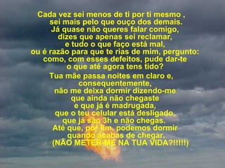 Cada vez sei menos de ti por ti mesmo ,
sei mais pelo que ouço dos demais.
Já quase não queres falar comigo,
dizes que apenas sei reclamar,
e tudo o que faço está mal,
ou é razão para que te rias de mim, pergunto:
como, com esses defeitos, pude dar-te
o que até agora tens tido?
Tua mãe passa noites em claro e,
consequentemente,
não me deixa dormir dizendo-me
que ainda não chegaste
e que já é madrugada,
que o teu celular está desligado,
que já são 3h e não chegas.
Até que, por fim, podemos dormir
quando acabas de chegar.
(NÃO METER-ME NA TUA VIDA?!!!!!)
 