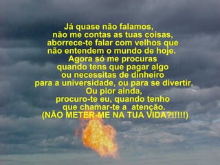 Já quase não falamos,
não me contas as tuas coisas,
aborrece-te falar com velhos que
não entendem o mundo de hoje.
Agora só me procuras
quando tens que pagar algo
ou necessitas de dinheiro
para a universidade, ou para se divertir.
Ou pior ainda,
procuro-te eu, quando tenho
que chamar-te a atenção.
(NÃO METER-ME NA TUA VIDA?!!!!!)
 