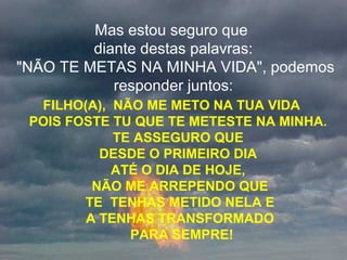 Mas estou seguro que
diante destas palavras:
"NÃO TE METAS NA MINHA VIDA", podemos
responder juntos:
FILHO(A), NÃO ME METO NA TUA VIDA
POIS FOSTE TU QUE TE METESTE NA MINHA.
TE ASSEGURO QUE
DESDE O PRIMEIRO DIA
ATÉ O DIA DE HOJE,
NÃO ME ARREPENDO QUE
TE TENHAS METIDO NELA E
A TENHAS TRANSFORMADO
PARA SEMPRE!
 