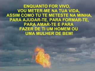 ENQUANTO FOR VIVO,
VOU METER-ME NA TUA VIDA,
ASSIM COMO TU TE METESTE NA MINHA,
PARA AJUDAR-TE, PARA FORMAR-TE,
PARA AMAR-TE E PARA
FAZER DE TI UM HOMEM OU
UMA MULHER DE BEM!
 